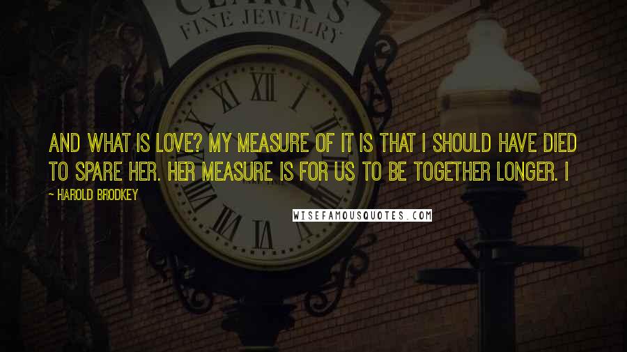 Harold Brodkey Quotes: And what is love? My measure of it is that I should have died to spare her. Her measure is for us to be together longer. I