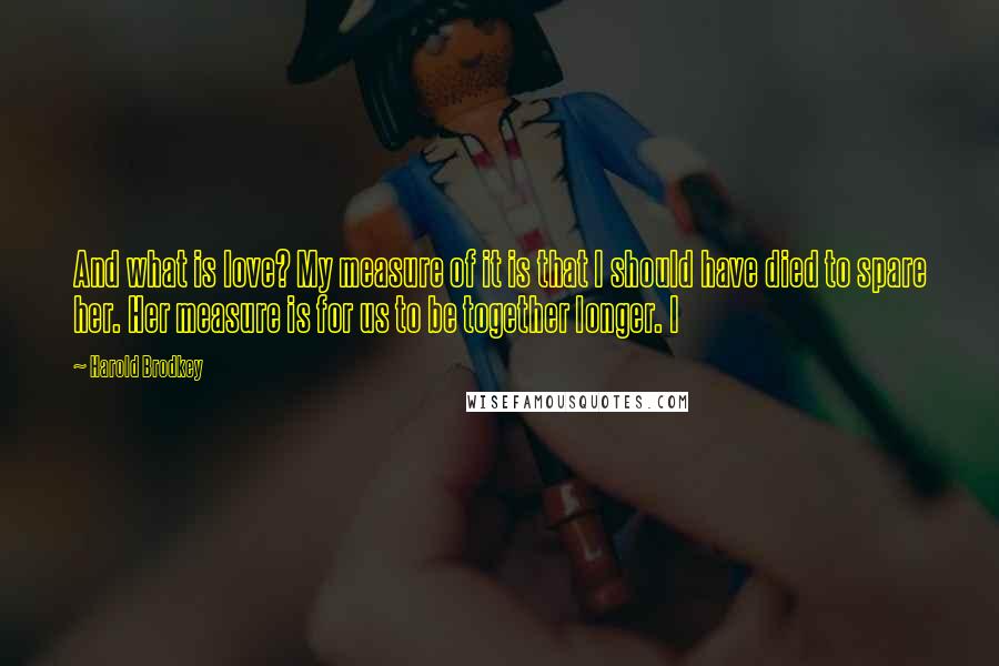 Harold Brodkey Quotes: And what is love? My measure of it is that I should have died to spare her. Her measure is for us to be together longer. I