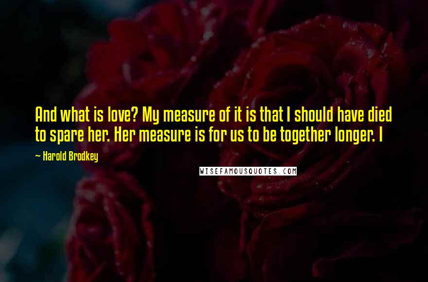 Harold Brodkey Quotes: And what is love? My measure of it is that I should have died to spare her. Her measure is for us to be together longer. I