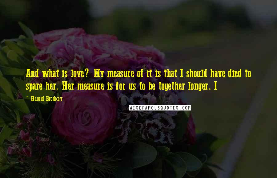 Harold Brodkey Quotes: And what is love? My measure of it is that I should have died to spare her. Her measure is for us to be together longer. I