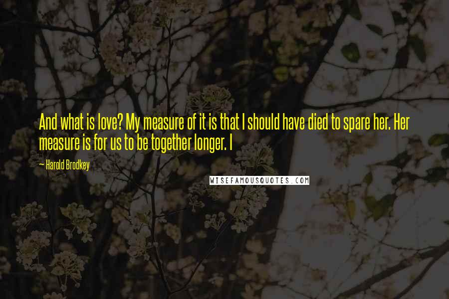 Harold Brodkey Quotes: And what is love? My measure of it is that I should have died to spare her. Her measure is for us to be together longer. I