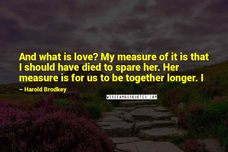 Harold Brodkey Quotes: And what is love? My measure of it is that I should have died to spare her. Her measure is for us to be together longer. I