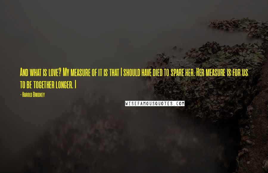 Harold Brodkey Quotes: And what is love? My measure of it is that I should have died to spare her. Her measure is for us to be together longer. I