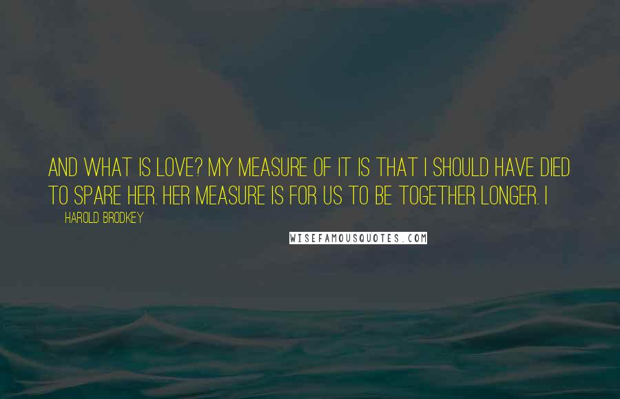 Harold Brodkey Quotes: And what is love? My measure of it is that I should have died to spare her. Her measure is for us to be together longer. I