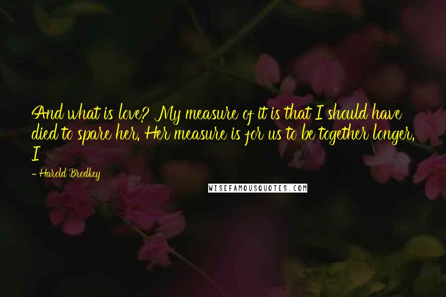 Harold Brodkey Quotes: And what is love? My measure of it is that I should have died to spare her. Her measure is for us to be together longer. I