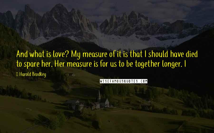 Harold Brodkey Quotes: And what is love? My measure of it is that I should have died to spare her. Her measure is for us to be together longer. I