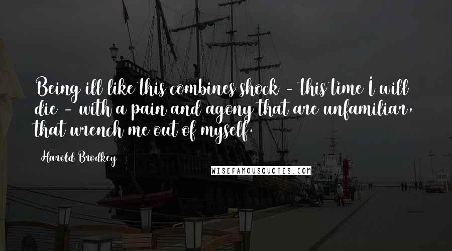 Harold Brodkey Quotes: Being ill like this combines shock - this time I will die - with a pain and agony that are unfamiliar, that wrench me out of myself.