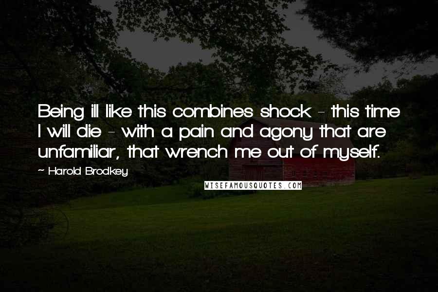 Harold Brodkey Quotes: Being ill like this combines shock - this time I will die - with a pain and agony that are unfamiliar, that wrench me out of myself.