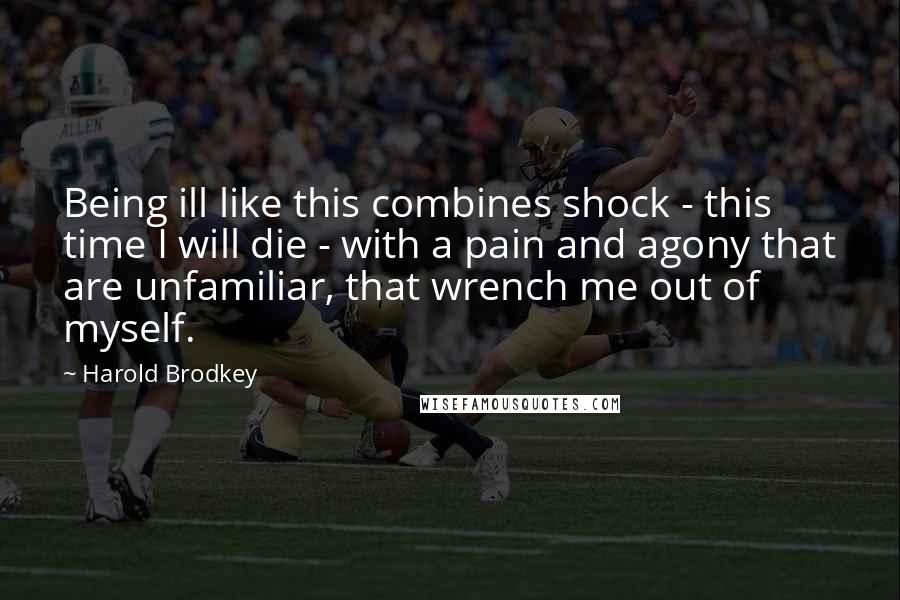 Harold Brodkey Quotes: Being ill like this combines shock - this time I will die - with a pain and agony that are unfamiliar, that wrench me out of myself.