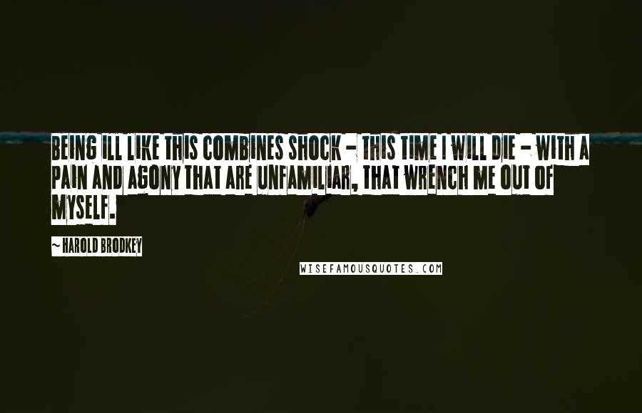 Harold Brodkey Quotes: Being ill like this combines shock - this time I will die - with a pain and agony that are unfamiliar, that wrench me out of myself.