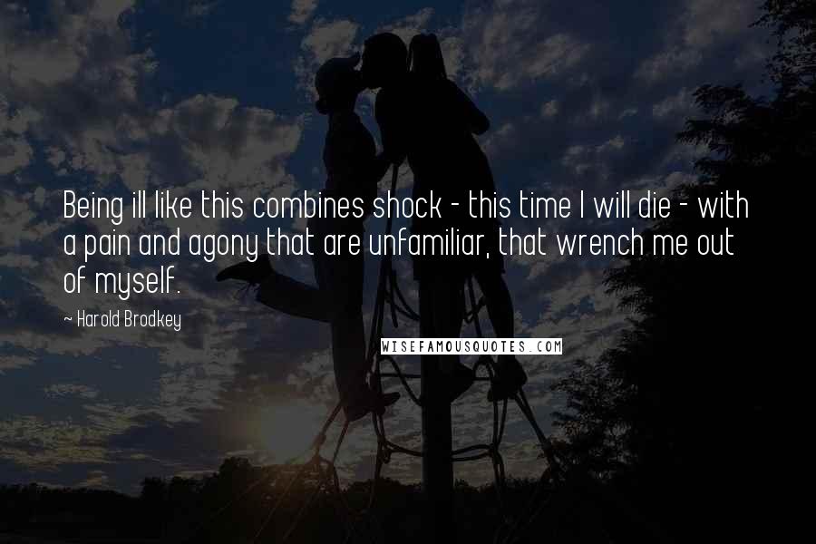 Harold Brodkey Quotes: Being ill like this combines shock - this time I will die - with a pain and agony that are unfamiliar, that wrench me out of myself.