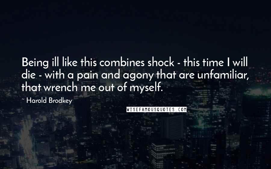 Harold Brodkey Quotes: Being ill like this combines shock - this time I will die - with a pain and agony that are unfamiliar, that wrench me out of myself.