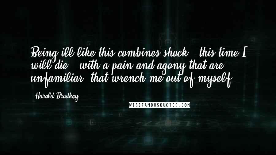 Harold Brodkey Quotes: Being ill like this combines shock - this time I will die - with a pain and agony that are unfamiliar, that wrench me out of myself.
