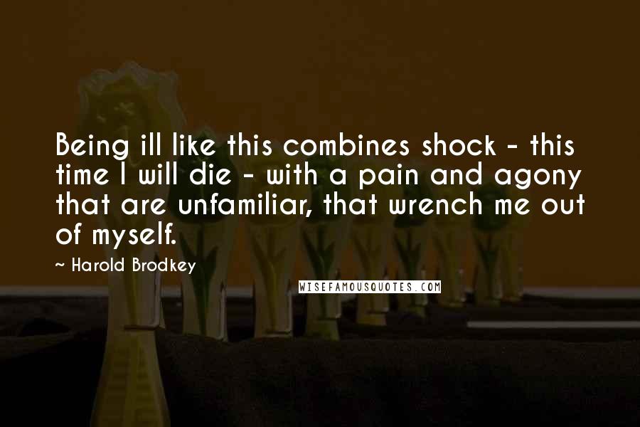 Harold Brodkey Quotes: Being ill like this combines shock - this time I will die - with a pain and agony that are unfamiliar, that wrench me out of myself.
