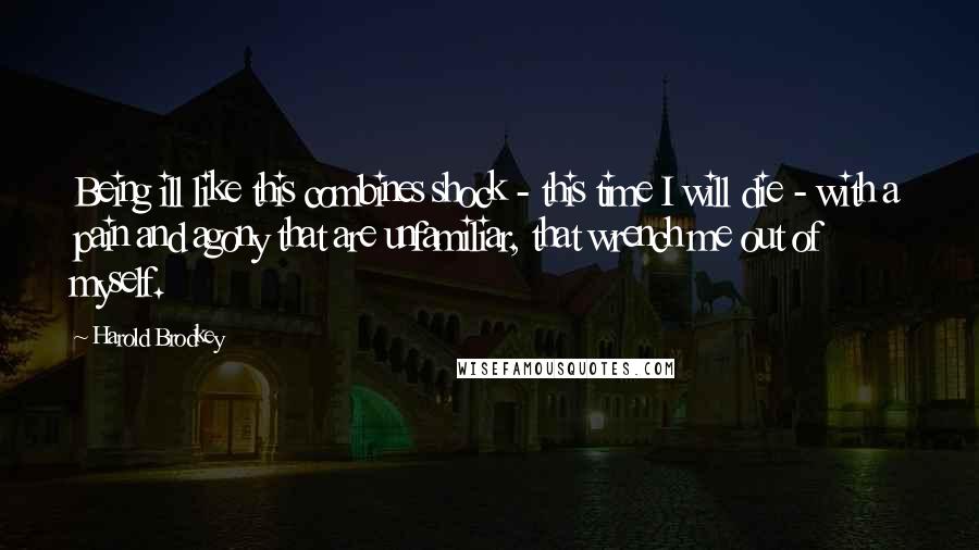 Harold Brodkey Quotes: Being ill like this combines shock - this time I will die - with a pain and agony that are unfamiliar, that wrench me out of myself.