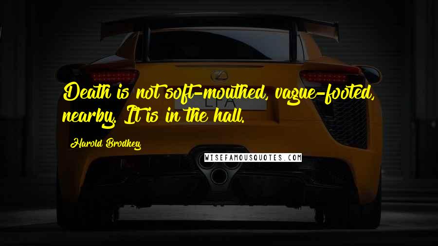 Harold Brodkey Quotes: Death is not soft-mouthed, vague-footed, nearby. It is in the hall.