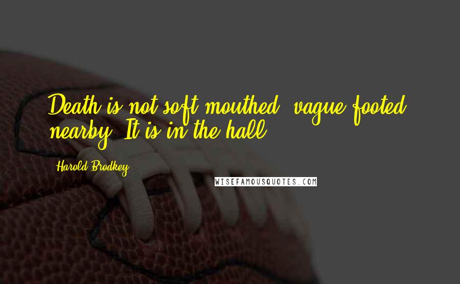 Harold Brodkey Quotes: Death is not soft-mouthed, vague-footed, nearby. It is in the hall.