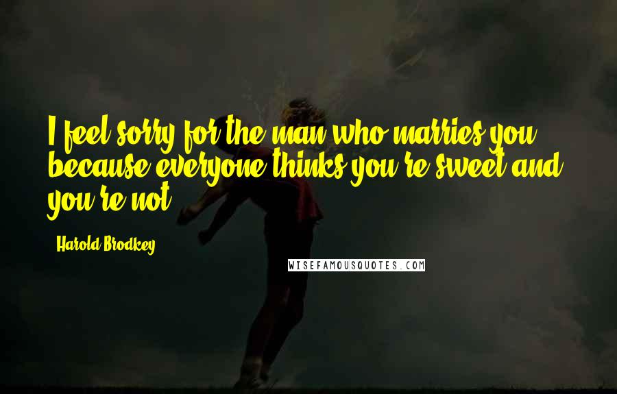 Harold Brodkey Quotes: I feel sorry for the man who marries you ... because everyone thinks you're sweet and you're not.