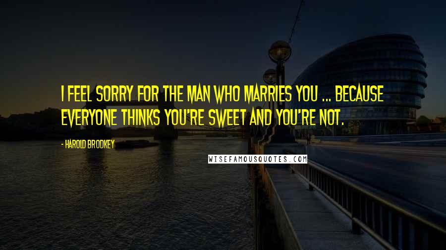 Harold Brodkey Quotes: I feel sorry for the man who marries you ... because everyone thinks you're sweet and you're not.