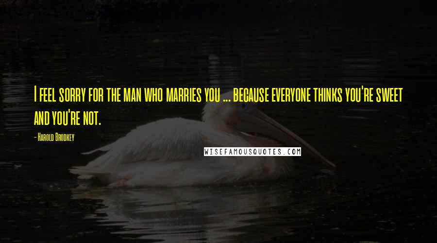 Harold Brodkey Quotes: I feel sorry for the man who marries you ... because everyone thinks you're sweet and you're not.