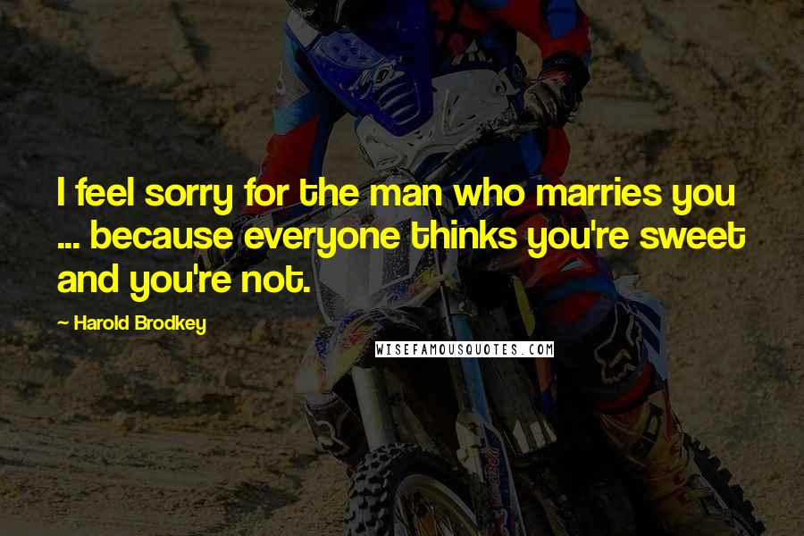 Harold Brodkey Quotes: I feel sorry for the man who marries you ... because everyone thinks you're sweet and you're not.