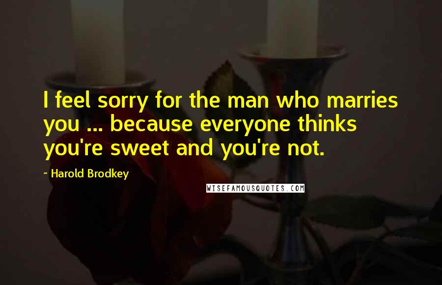 Harold Brodkey Quotes: I feel sorry for the man who marries you ... because everyone thinks you're sweet and you're not.