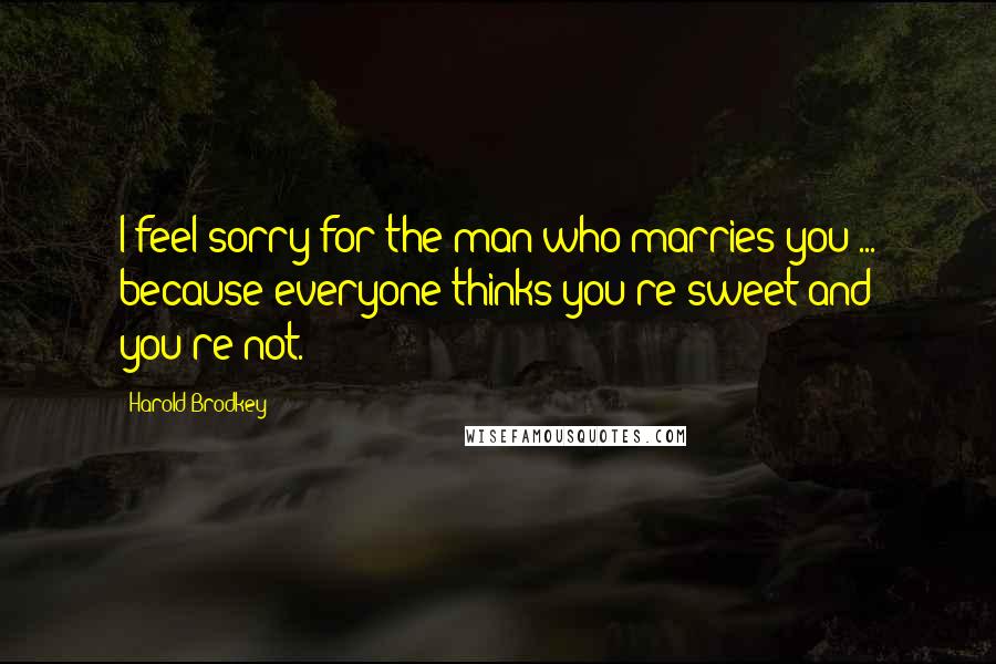 Harold Brodkey Quotes: I feel sorry for the man who marries you ... because everyone thinks you're sweet and you're not.