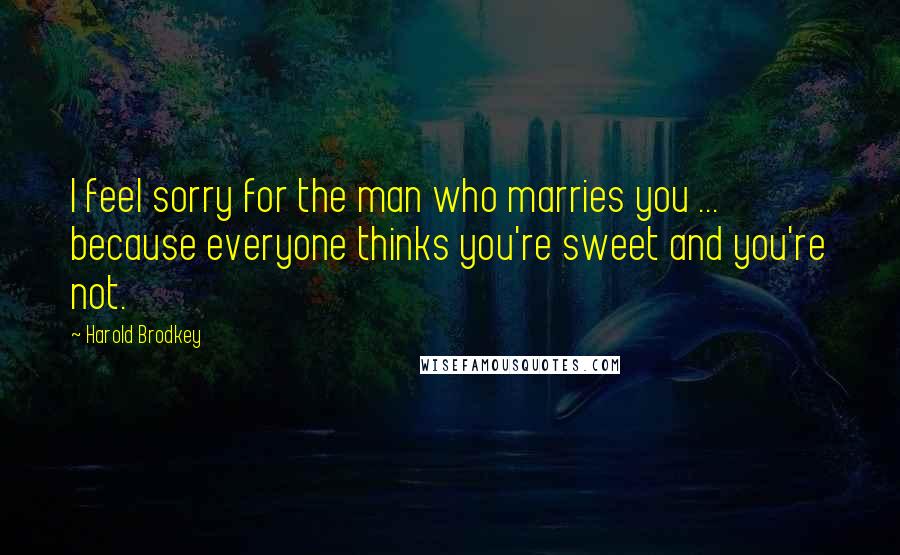 Harold Brodkey Quotes: I feel sorry for the man who marries you ... because everyone thinks you're sweet and you're not.