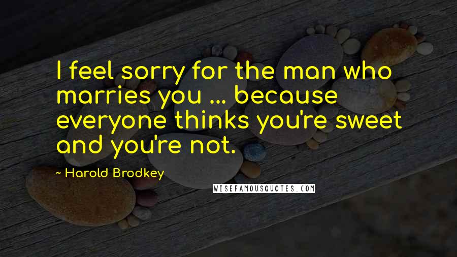 Harold Brodkey Quotes: I feel sorry for the man who marries you ... because everyone thinks you're sweet and you're not.