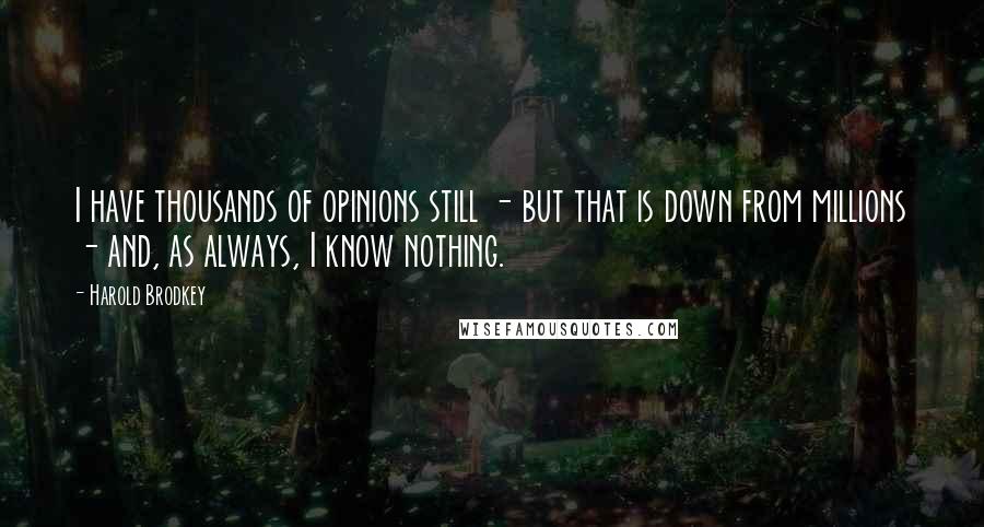 Harold Brodkey Quotes: I have thousands of opinions still - but that is down from millions - and, as always, I know nothing.