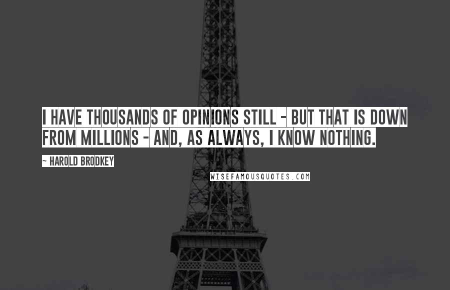 Harold Brodkey Quotes: I have thousands of opinions still - but that is down from millions - and, as always, I know nothing.