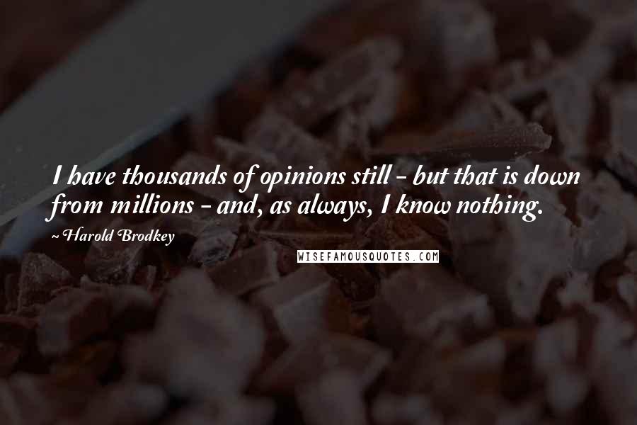 Harold Brodkey Quotes: I have thousands of opinions still - but that is down from millions - and, as always, I know nothing.