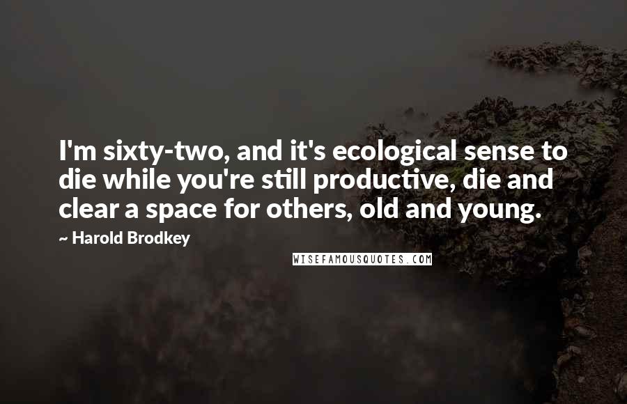 Harold Brodkey Quotes: I'm sixty-two, and it's ecological sense to die while you're still productive, die and clear a space for others, old and young.