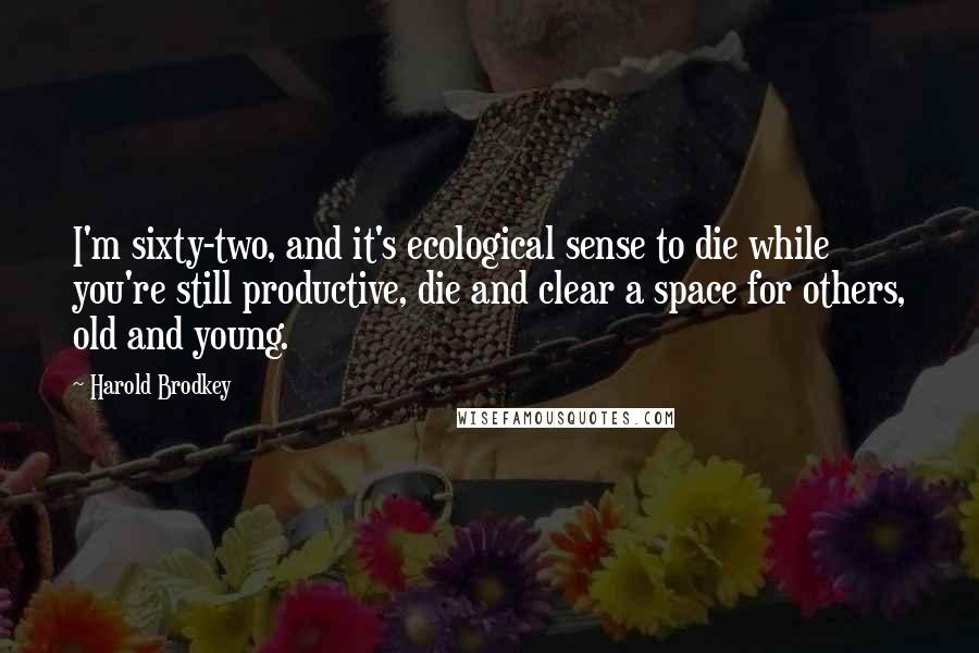 Harold Brodkey Quotes: I'm sixty-two, and it's ecological sense to die while you're still productive, die and clear a space for others, old and young.