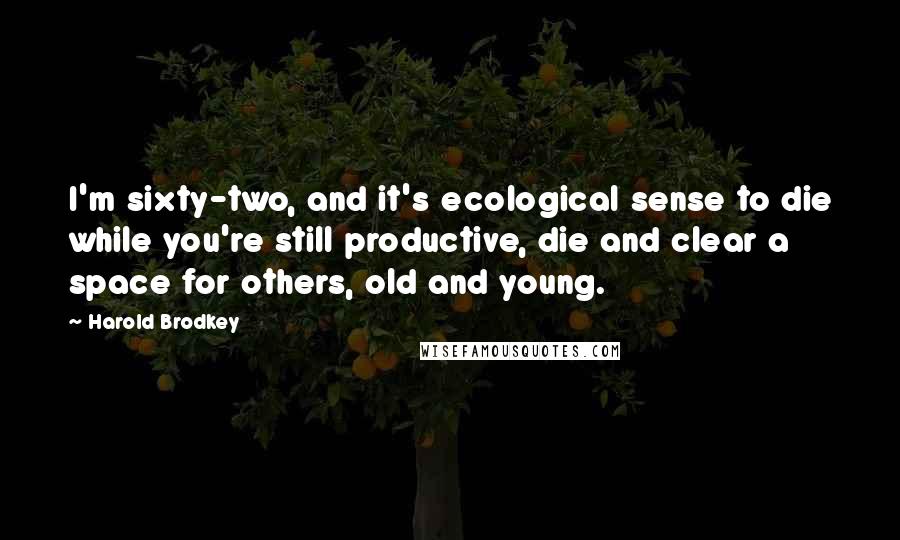 Harold Brodkey Quotes: I'm sixty-two, and it's ecological sense to die while you're still productive, die and clear a space for others, old and young.