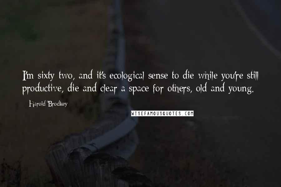 Harold Brodkey Quotes: I'm sixty-two, and it's ecological sense to die while you're still productive, die and clear a space for others, old and young.