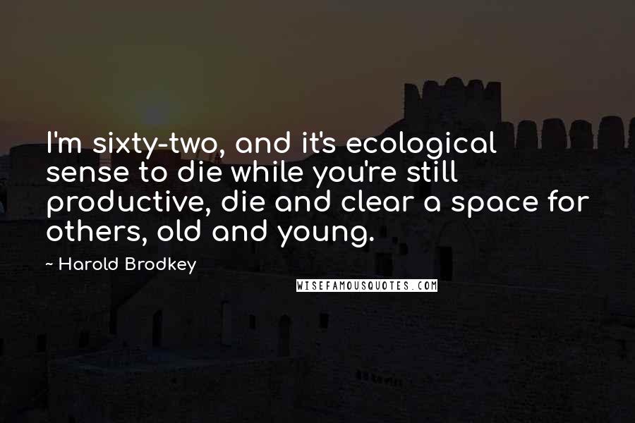 Harold Brodkey Quotes: I'm sixty-two, and it's ecological sense to die while you're still productive, die and clear a space for others, old and young.