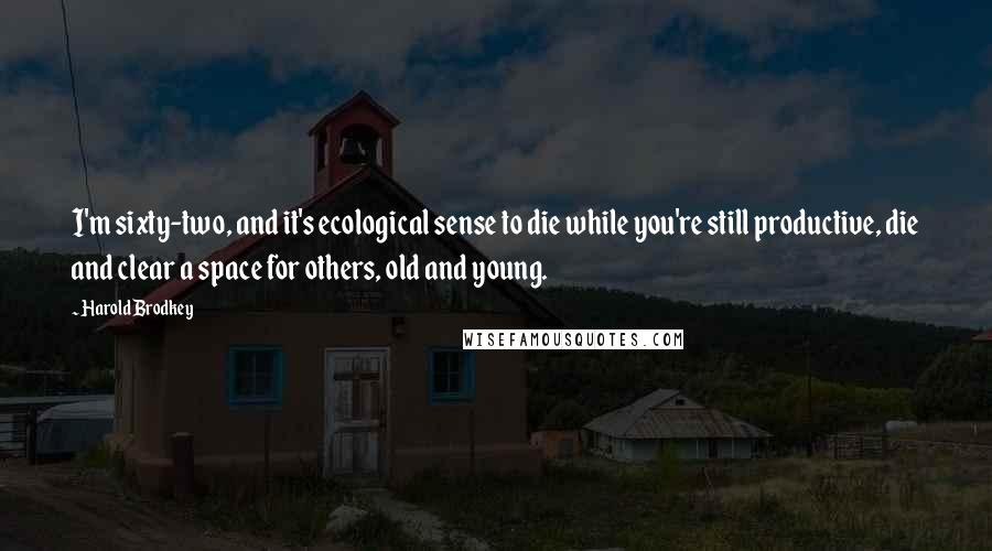 Harold Brodkey Quotes: I'm sixty-two, and it's ecological sense to die while you're still productive, die and clear a space for others, old and young.