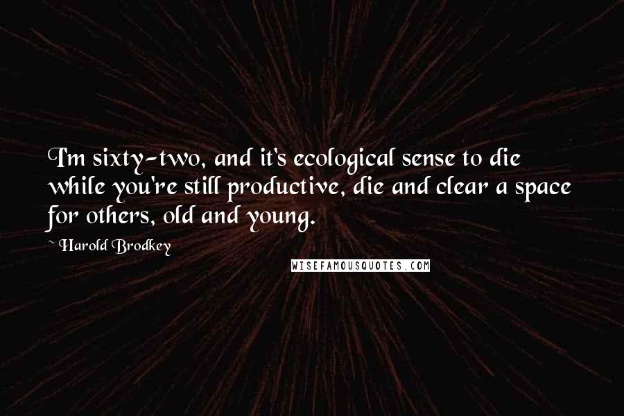 Harold Brodkey Quotes: I'm sixty-two, and it's ecological sense to die while you're still productive, die and clear a space for others, old and young.