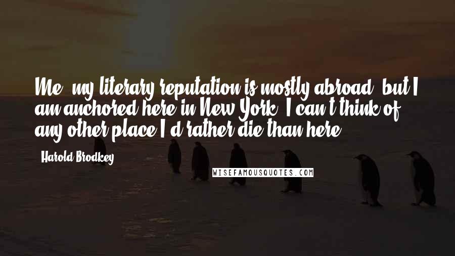 Harold Brodkey Quotes: Me, my literary reputation is mostly abroad, but I am anchored here in New York. I can't think of any other place I'd rather die than here.