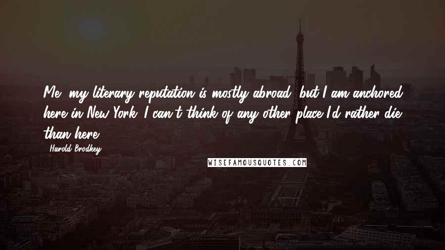 Harold Brodkey Quotes: Me, my literary reputation is mostly abroad, but I am anchored here in New York. I can't think of any other place I'd rather die than here.