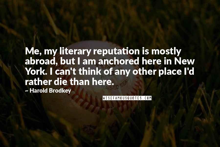 Harold Brodkey Quotes: Me, my literary reputation is mostly abroad, but I am anchored here in New York. I can't think of any other place I'd rather die than here.