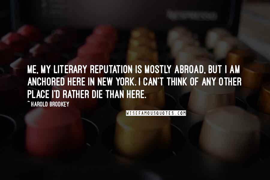 Harold Brodkey Quotes: Me, my literary reputation is mostly abroad, but I am anchored here in New York. I can't think of any other place I'd rather die than here.