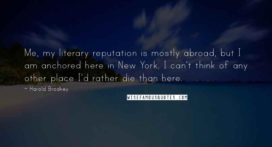 Harold Brodkey Quotes: Me, my literary reputation is mostly abroad, but I am anchored here in New York. I can't think of any other place I'd rather die than here.