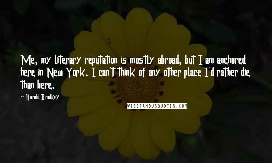 Harold Brodkey Quotes: Me, my literary reputation is mostly abroad, but I am anchored here in New York. I can't think of any other place I'd rather die than here.