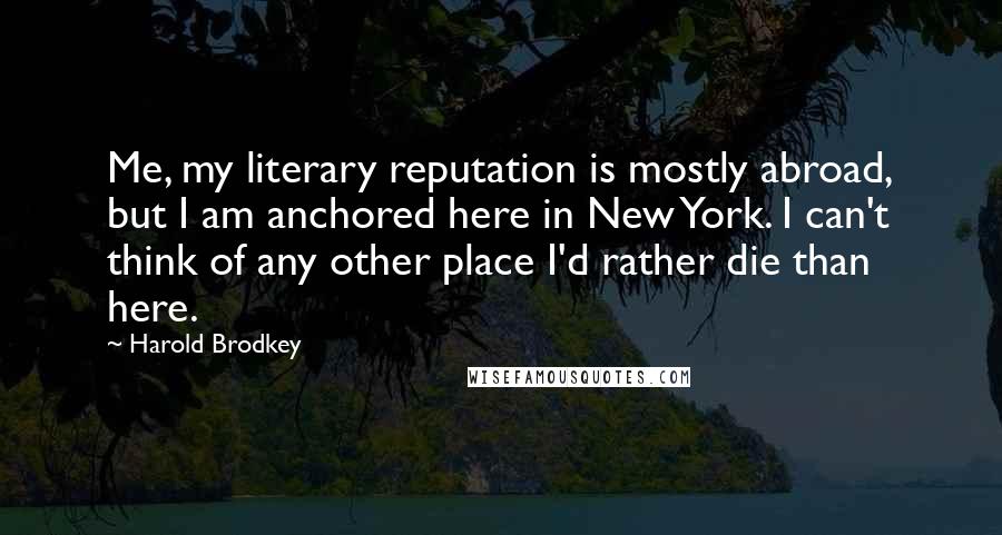 Harold Brodkey Quotes: Me, my literary reputation is mostly abroad, but I am anchored here in New York. I can't think of any other place I'd rather die than here.