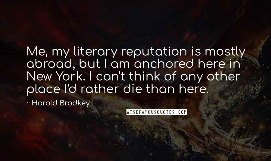 Harold Brodkey Quotes: Me, my literary reputation is mostly abroad, but I am anchored here in New York. I can't think of any other place I'd rather die than here.