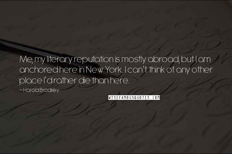 Harold Brodkey Quotes: Me, my literary reputation is mostly abroad, but I am anchored here in New York. I can't think of any other place I'd rather die than here.