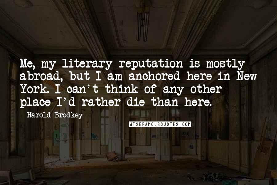 Harold Brodkey Quotes: Me, my literary reputation is mostly abroad, but I am anchored here in New York. I can't think of any other place I'd rather die than here.