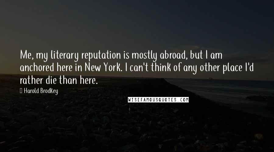 Harold Brodkey Quotes: Me, my literary reputation is mostly abroad, but I am anchored here in New York. I can't think of any other place I'd rather die than here.
